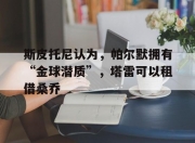 华体会网址-斯皮托尼认为，帕尔默拥有“金球潜质”，塔雷可以租借桑乔的简单介绍