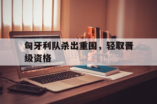 匈牙利队杀出重围，轻取晋级资格